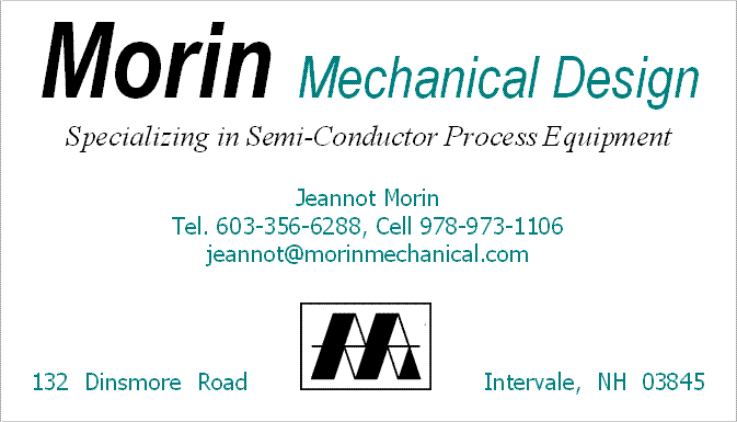 Morin Mechanical Design
Specializing in Semi-Conductor Process Equipment, Jeannot Morin, Tel. 603-356-6288, Cell 978-973-1106, jeannot@morinmechanical.com, 132 Dinsmore Road, Intervale, NH 03845